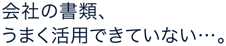 会社の書類、うまく活用できていない…。